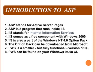 1. ASP stands for Active Server Pages
2. ASP is a program that runs inside IIS
3. IIS stands for Internet Information Services
4. IIS comes as a free component with Windows 2000
5. IIS is also a part of the Windows NT 4.0 Option Pack
6. The Option Pack can be downloaded from Microsoft
7. PWS is a smaller - but fully functional - version of IIS
8. PWS can be found on your Windows 95/98 CD
 