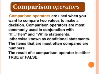 Comparison operators are used when you
want to compare two values to make a
decision. Comparison operators are most
commonly used in conjunction with
"If...Then" and "While statements,
 otherwise known as conditional statements.
The items that are most often compared are
numbers.
The result of a comparison operator is either
TRUE or FALSE.
 