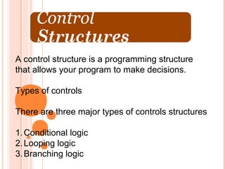 A control structure is a programming structure
that allows your program to make decisions.

Types of controls

There are three major types of controls structures

1. Conditional logic
2. Looping logic
3. Branching logic
 