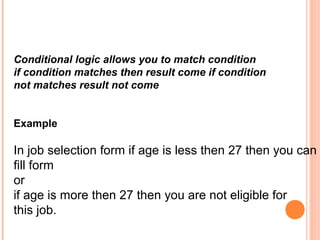 Conditional logic allows you to match condition
if condition matches then result come if condition
not matches result not come


Example

In job selection form if age is less then 27 then you can
fill form
or
if age is more then 27 then you are not eligible for
this job.
 