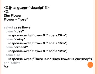 <%@ language="vbscript“%>
<%
Dim Flower
Flower = "rose"

select case flower
 case "rose"
   response.write(flower & " costs 20rs")
 case "daisy"
   response.write(flower & " costs 15rs")
 case "orchild"
   response.write(flower & " costs 12rs")
 case else
   response.write("There is no such flower in our shop")
end select
%>
 