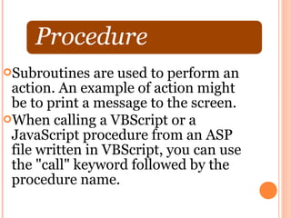 Subroutines   are used to perform an
 action. An example of action might
 be to print a message to the screen.
When calling a VBScript or a
 JavaScript procedure from an ASP
 file written in VBScript, you can use
 the "call" keyword followed by the
 procedure name.
 