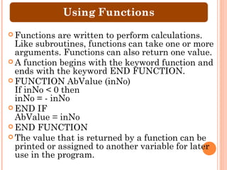  Functions  are written to perform calculations.
  Like subroutines, functions can take one or more
  arguments. Functions can also return one value.
 A function begins with the keyword function and
  ends with the keyword END FUNCTION.
 FUNCTION AbValue (inNo)
  If inNo < 0 then
  inNo = - inNo
 END IF
  AbValue = inNo
 END FUNCTION
 The value that is returned by a function can be
  printed or assigned to another variable for later
  use in the program.
 