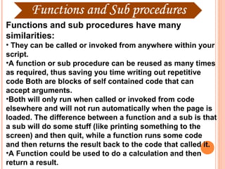 Functions and sub procedures have many
similarities:
• They can be called or invoked from anywhere within your
script.
•A function or sub procedure can be reused as many times
as required, thus saving you time writing out repetitive
code Both are blocks of self contained code that can
accept arguments.
•Both will only run when called or invoked from code
elsewhere and will not run automatically when the page is
loaded. The difference between a function and a sub is that
a sub will do some stuff (like printing something to the
screen) and then quit, while a function runs some code
and then returns the result back to the code that called it.
•A Function could be used to do a calculation and then
return a result.
 
