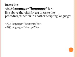 Insert the
<%@ language="language" %>
line above the <html> tag to write the
procedure/function in another scripting language:

<%@ language="javascript" %>
<%@ language=“vbscript" %>
 