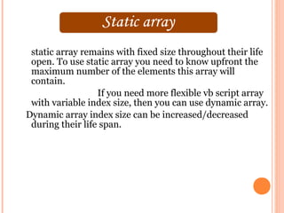 static array remains with fixed size throughout their life
 open. To use static array you need to know upfront the
 maximum number of the elements this array will
 contain.
                  If you need more flexible vb script array
 with variable index size, then you can use dynamic array.
Dynamic array index size can be increased/decreased
 during their life span.
 