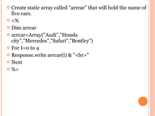  Create static array called “arrcar” that will hold the name of
  five cars.
 <%
 Dim arrcar
 arrcar=Array("Audi","Honda
  city","Mercedes","Safari","Bentley")
 For I=0 to 4
 Response.write arrcar(i) & "<br>"
 Next
 %>
 