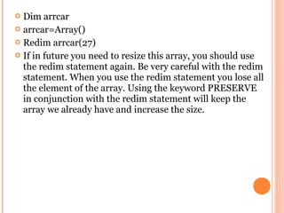  Dim arrcar
 arrcar=Array()
 Redim arrcar(27)
 If in future you need to resize this array, you should use
  the redim statement again. Be very careful with the redim
  statement. When you use the redim statement you lose all
  the element of the array. Using the keyword PRESERVE
  in conjunction with the redim statement will keep the
  array we already have and increase the size.
 