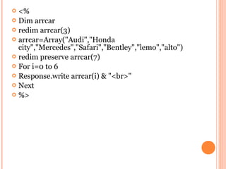  <%
 Dim arrcar
 redim arrcar(3)
 arrcar=Array("Audi","Honda
  city","Mercedes","Safari","Bentley","lemo","alto")
 redim preserve arrcar(7)
 For i=0 to 6
 Response.write arrcar(i) & "<br>"
 Next
 %>
 