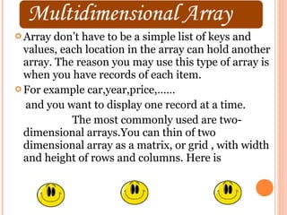  Array  don’t have to be a simple list of keys and
  values, each location in the array can hold another
  array. The reason you may use this type of array is
  when you have records of each item.
 For example car,year,price,……

  and you want to display one record at a time.
            The most commonly used are two-
  dimensional arrays.You can thin of two
  dimensional array as a matrix, or grid , with width
  and height of rows and columns. Here is
 