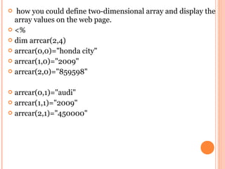  how you could define two-dimensional array and display the
  array values on the web page.
 <%
 dim arrcar(2,4)
 arrcar(0,0)="honda city"
 arrcar(1,0)="2009"
 arrcar(2,0)="859598"


 arrcar(0,1)="audi"
 arrcar(1,1)="2009"
 arrcar(2,1)="450000"
 