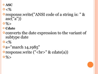   ASC
 <%
 response.write("ANSI   code of a string is: " &
  asc("a"))
 %>
   Cdate
 converts the date expression to the variant of
  subtype date
 <%
 a="march 14,1985"
 response.write ("<br>" & cdate(a))
 %>
 