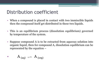Distribution coefficient
• When a compound is placed in contact with two immiscible liquids
then the compound itself get distributed in these two liquids.
• This is an equilibrium process (dissolution equilibrium) governed
by temperature of the system.
• Suppose compound A is to be extracted from aqueous solution into
organic liquid, then for compound A, dissolution equilibrium can be
represented by the equation –
• A (aq) A (org)
 