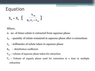 Equation
Xn = Xa [ ]
Where,
n- no. of times solute is extracted from aqueous phase
Xn - quantity of solute remained in aqueous phase after n extractions
Xa - millimoles of solute taken in aqueous phase
KD - distribution coefficient
Vaq – volume of aqueous phase taken for extraction
V0 – Volume of organic phase used for extraction at a time in multiple
extraction
Vaq
KD V0 + Vaq
 