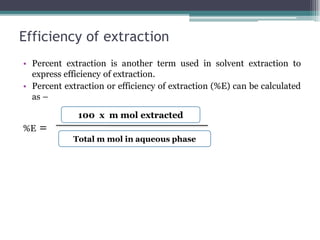 Efficiency of extraction
• Percent extraction is another term used in solvent extraction to
express efficiency of extraction.
• Percent extraction or efficiency of extraction (%E) can be calculated
as –
%E =
100 x m mol extracted
Total m mol in aqueous phase
 
