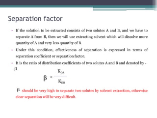 Separation factor
• If the solution to be extracted consists of two solutes A and B, and we have to
separate A from B, then we will use extracting solvent which will dissolve more
quantity of A and very less quantity of B.
• Under this condition, effectiveness of separation is expressed in terms of
separation coefficient or separation factor.
• It is the ratio of distribution coefficients of two solutes A and B and denoted by -
=
should be very high to separate two solutes by solvent extraction, otherwise
clear separation will be very difficult.
KDA
KDB
 
