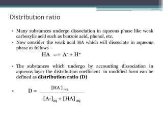 Distribution ratio
• Many substances undergo dissociation in aqueous phase like weak
carboxylic acid such as benzoic acid, phenol, etc.
• Now consider the weak acid HA which will dissociate in aqueous
phase as follows –
HA A- + H+
• The substances which undergo by accounting dissociation in
aqueous layer the distribution coefficient in modified form can be
defined as distribution ratio (D)
• D =
[HA ] org
[A-]aq + [HA] aq
 