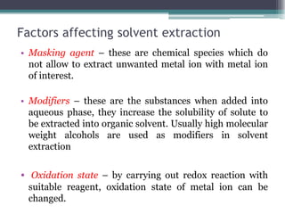 Factors affecting solvent extraction
• Masking agent – these are chemical species which do
not allow to extract unwanted metal ion with metal ion
of interest.
• Modifiers – these are the substances when added into
aqueous phase, they increase the solubility of solute to
be extracted into organic solvent. Usually high molecular
weight alcohols are used as modifiers in solvent
extraction
• Oxidation state – by carrying out redox reaction with
suitable reagent, oxidation state of metal ion can be
changed.
 