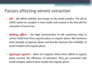 Factors affecting solvent extraction
• pH – pH affects stability and charge on the metal complex. The pH at
which metal ion complex is most stable and neutral is the best pH for
extraction of metal ions.
• Salting effect – the high concentration of salt sometimes help to
extract metal ions from aqueous phase to organic phase. Salt increases
ionic strength of aqueous phase and thereby increases the solubility of
metal complex into organic phase.
• Synergic agents – these are reagents which when added to organic
phase increase the efficiency of extraction. They get associated with
metal complex, make it more soluble into organic phase.
 