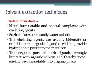 Solvent extraction techniques
Chelate formation –
• Metal forms stable and neutral complexes with
chelating agents.
• Such chelates are usually water soluble
• The chelating agents are usually bidentate or
multidentate organic ligands which provide
hydrophobic pocket to the metal ion.
• The organic part of such ligands strongly
interact with organic solvent and thereby meta-
chelate become soluble into organic phase.
 