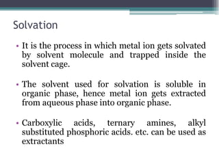 Solvation
• It is the process in which metal ion gets solvated
by solvent molecule and trapped inside the
solvent cage.
• The solvent used for solvation is soluble in
organic phase, hence metal ion gets extracted
from aqueous phase into organic phase.
• Carboxylic acids, ternary amines, alkyl
substituted phosphoric acids. etc. can be used as
extractants
 