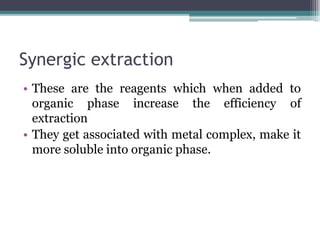Synergic extraction
• These are the reagents which when added to
organic phase increase the efficiency of
extraction
• They get associated with metal complex, make it
more soluble into organic phase.
 