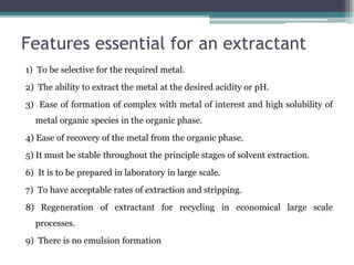 Features essential for an extractant
1) To be selective for the required metal.
2) The ability to extract the metal at the desired acidity or pH.
3) Ease of formation of complex with metal of interest and high solubility of
metal organic species in the organic phase.
4) Ease of recovery of the metal from the organic phase.
5) It must be stable throughout the principle stages of solvent extraction.
6) It is to be prepared in laboratory in large scale.
7) To have acceptable rates of extraction and stripping.
8) Regeneration of extractant for recycling in economical large scale
processes.
9) There is no emulsion formation
 