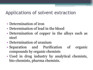 Applications of solvent extraction
• Determination of iron
• Determination of lead in the blood
• Determination of copper in the alloys such as
steel
• Determination of uranium
• Separation and Purification of organic
compounds by organic chemists
• Used in drug industry by analytical chemists,
bio-chemists, pharma chemists.
 