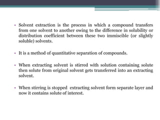 • Solvent extraction is the process in which a compound transfers
from one solvent to another owing to the difference in solubility or
distribution coefficient between these two immiscible (or slightly
soluble) solvents.
• It is a method of quantitative separation of compounds.
• When extracting solvent is stirred with solution containing solute
then solute from original solvent gets transferred into an extracting
solvent.
• When stirring is stopped extracting solvent form separate layer and
now it contains solute of interest.
 