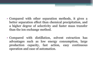 • Compared with other separation methods, it gives a
better separation effect than chemical precipitation, and
a higher degree of selectivity and faster mass transfer
than the ion exchange method.
• Compared with distillation, solvent extraction has
advantages such as low energy consumption, large
production capacity, fast action, easy continuous
operation and ease of automation.
 