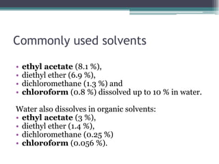Commonly used solvents
• ethyl acetate (8.1 %),
• diethyl ether (6.9 %),
• dichloromethane (1.3 %) and
• chloroform (0.8 %) dissolved up to 10 % in water.
Water also dissolves in organic solvents:
• ethyl acetate (3 %),
• diethyl ether (1.4 %),
• dichloromethane (0.25 %)
• chloroform (0.056 %).
 