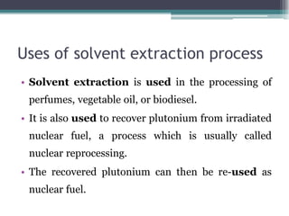Uses of solvent extraction process
• Solvent extraction is used in the processing of
perfumes, vegetable oil, or biodiesel.
• It is also used to recover plutonium from irradiated
nuclear fuel, a process which is usually called
nuclear reprocessing.
• The recovered plutonium can then be re-used as
nuclear fuel.
 