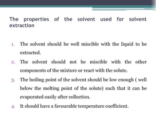 The properties of the solvent used for solvent
extraction
1. The solvent should be well miscible with the liquid to be
extracted.
2. The solvent should not be miscible with the other
components of the mixture or react with the solute.
3. The boiling point of the solvent should be low enough ( well
below the melting point of the solute) such that it can be
evaporated easily after collection.
4. It should have a favourable temperature coefficient.
 