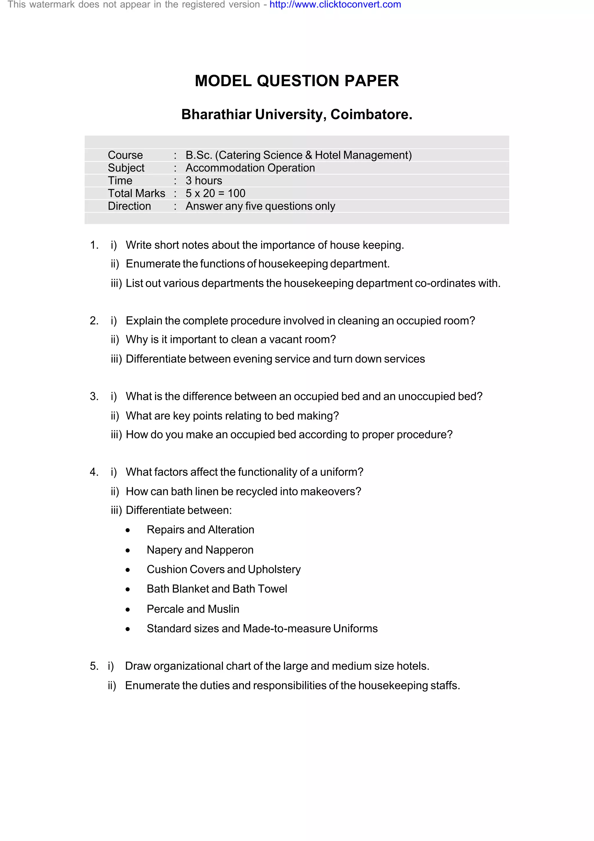 MODEL QUESTION PAPER
Bharathiar University, Coimbatore.
Course : B.Sc. (Catering Science & Hotel Management)
Subject : Accommodation Operation
Time : 3 hours
Total Marks : 5 x 20 = 100
Direction : Answer any five questions only
1. i) Write short notes about the importance of house keeping.
ii) Enumerate the functions of housekeeping department.
iii) List out various departments the housekeeping department co-ordinates with.
2. i) Explain the complete procedure involved in cleaning an occupied room?
ii) Why is it important to clean a vacant room?
iii) Differentiate between evening service and turn down services
3. i) What is the difference between an occupied bed and an unoccupied bed?
ii) What are key points relating to bed making?
iii) How do you make an occupied bed according to proper procedure?
4. i) What factors affect the functionality of a uniform?
ii) How can bath linen be recycled into makeovers?
iii) Differentiate between:
· Repairs and Alteration
· Napery and Napperon
· Cushion Covers and Upholstery
· Bath Blanket and Bath Towel
· Percale and Muslin
· Standard sizes and Made-to-measure Uniforms
5. i) Draw organizational chart of the large and medium size hotels.
ii) Enumerate the duties and responsibilities of the housekeeping staffs.
This watermark does not appear in the registered version - http://www.clicktoconvert.com
 