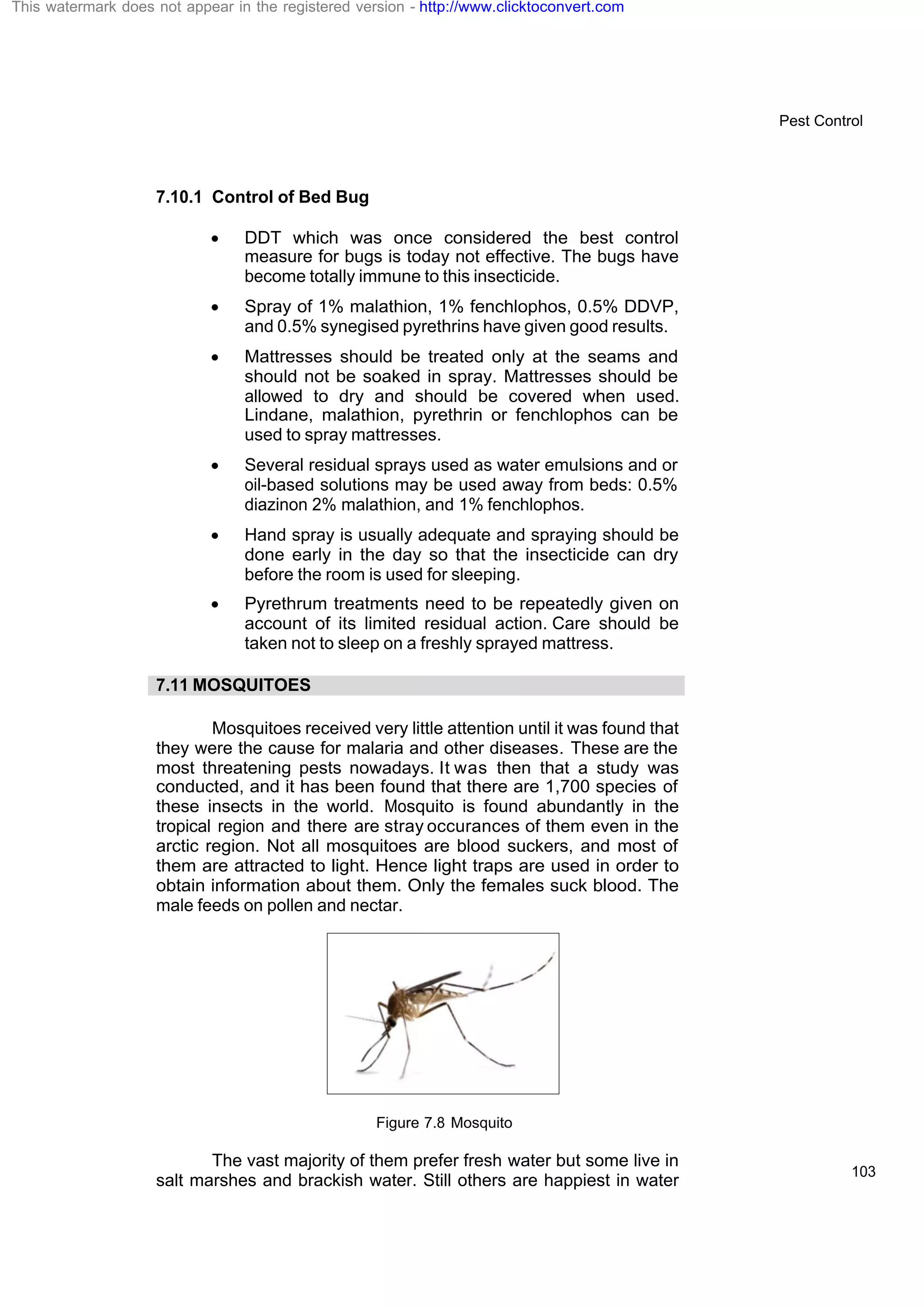 Pest Control
103
7.10.1 Control of Bed Bug
· DDT which was once considered the best control
measure for bugs is today not effective. The bugs have
become totally immune to this insecticide.
· Spray of 1% malathion, 1% fenchlophos, 0.5% DDVP,
and 0.5% synegised pyrethrins have given good results.
· Mattresses should be treated only at the seams and
should not be soaked in spray. Mattresses should be
allowed to dry and should be covered when used.
Lindane, malathion, pyrethrin or fenchlophos can be
used to spray mattresses.
· Several residual sprays used as water emulsions and or
oil-based solutions may be used away from beds: 0.5%
diazinon 2% malathion, and 1% fenchlophos.
· Hand spray is usually adequate and spraying should be
done early in the day so that the insecticide can dry
before the room is used for sleeping.
· Pyrethrum treatments need to be repeatedly given on
account of its limited residual action. Care should be
taken not to sleep on a freshly sprayed mattress.
7.11 MOSQUITOES
Mosquitoes received very little attention until it was found that
they were the cause for malaria and other diseases. These are the
most threatening pests nowadays. It was then that a study was
conducted, and it has been found that there are 1,700 species of
these insects in the world. Mosquito is found abundantly in the
tropical region and there are stray occurances of them even in the
arctic region. Not all mosquitoes are blood suckers, and most of
them are attracted to light. Hence light traps are used in order to
obtain information about them. Only the females suck blood. The
male feeds on pollen and nectar.
Figure 7.8 Mosquito
The vast majority of them prefer fresh water but some live in
salt marshes and brackish water. Still others are happiest in water
This watermark does not appear in the registered version - http://www.clicktoconvert.com
 