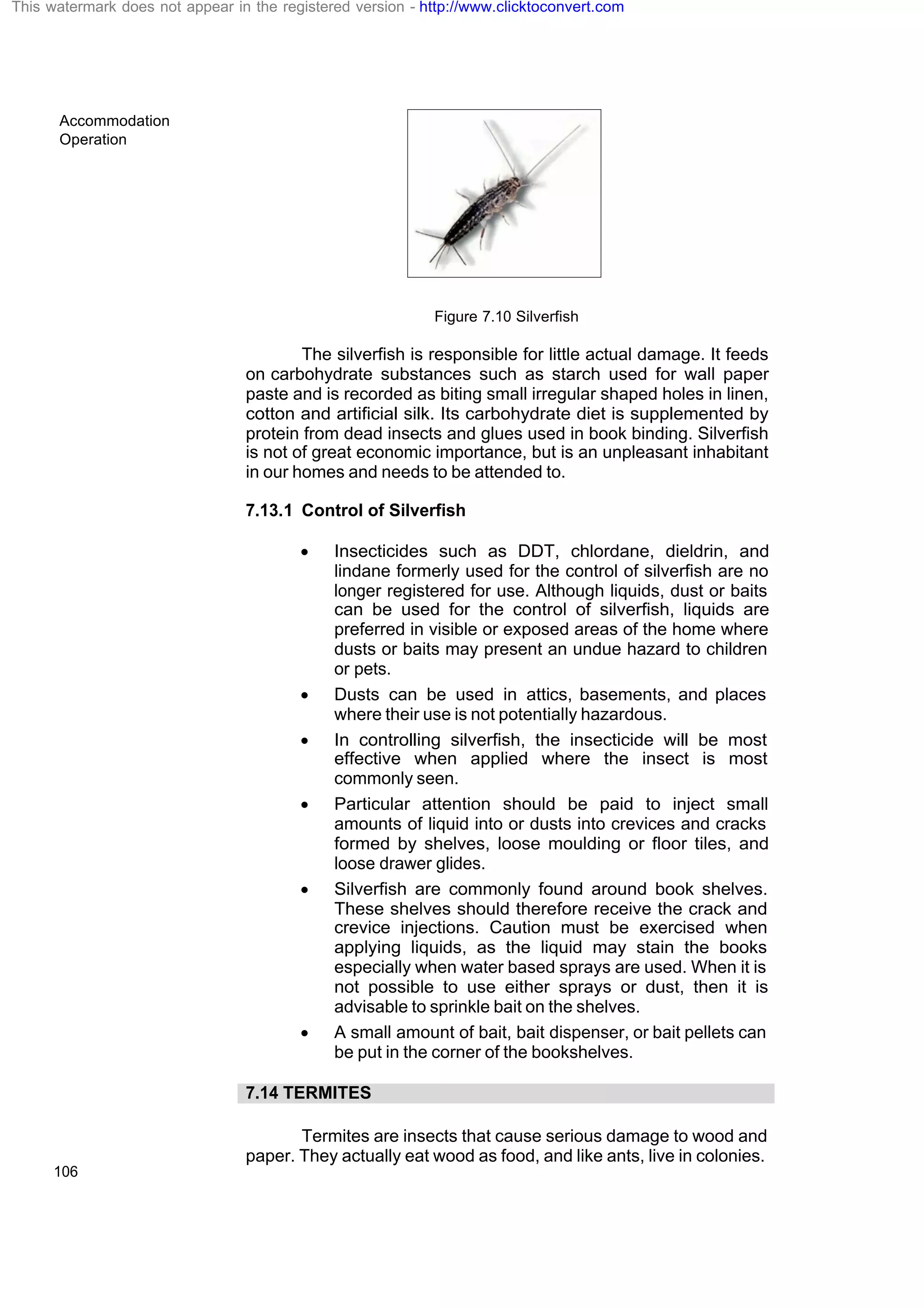 Accommodation
Operation
106
Figure 7.10 Silverfish
The silverfish is responsible for little actual damage. It feeds
on carbohydrate substances such as starch used for wall paper
paste and is recorded as biting small irregular shaped holes in linen,
cotton and artificial silk. Its carbohydrate diet is supplemented by
protein from dead insects and glues used in book binding. Silverfish
is not of great economic importance, but is an unpleasant inhabitant
in our homes and needs to be attended to.
7.13.1 Control of Silverfish
· Insecticides such as DDT, chlordane, dieldrin, and
lindane formerly used for the control of silverfish are no
longer registered for use. Although liquids, dust or baits
can be used for the control of silverfish, liquids are
preferred in visible or exposed areas of the home where
dusts or baits may present an undue hazard to children
or pets.
· Dusts can be used in attics, basements, and places
where their use is not potentially hazardous.
· In controlling silverfish, the insecticide will be most
effective when applied where the insect is most
commonly seen.
· Particular attention should be paid to inject small
amounts of liquid into or dusts into crevices and cracks
formed by shelves, loose moulding or floor tiles, and
loose drawer glides.
· Silverfish are commonly found around book shelves.
These shelves should therefore receive the crack and
crevice injections. Caution must be exercised when
applying liquids, as the liquid may stain the books
especially when water based sprays are used. When it is
not possible to use either sprays or dust, then it is
advisable to sprinkle bait on the shelves.
· A small amount of bait, bait dispenser, or bait pellets can
be put in the corner of the bookshelves.
7.14 TERMITES
Termites are insects that cause serious damage to wood and
paper. They actually eat wood as food, and like ants, live in colonies.
This watermark does not appear in the registered version - http://www.clicktoconvert.com
 