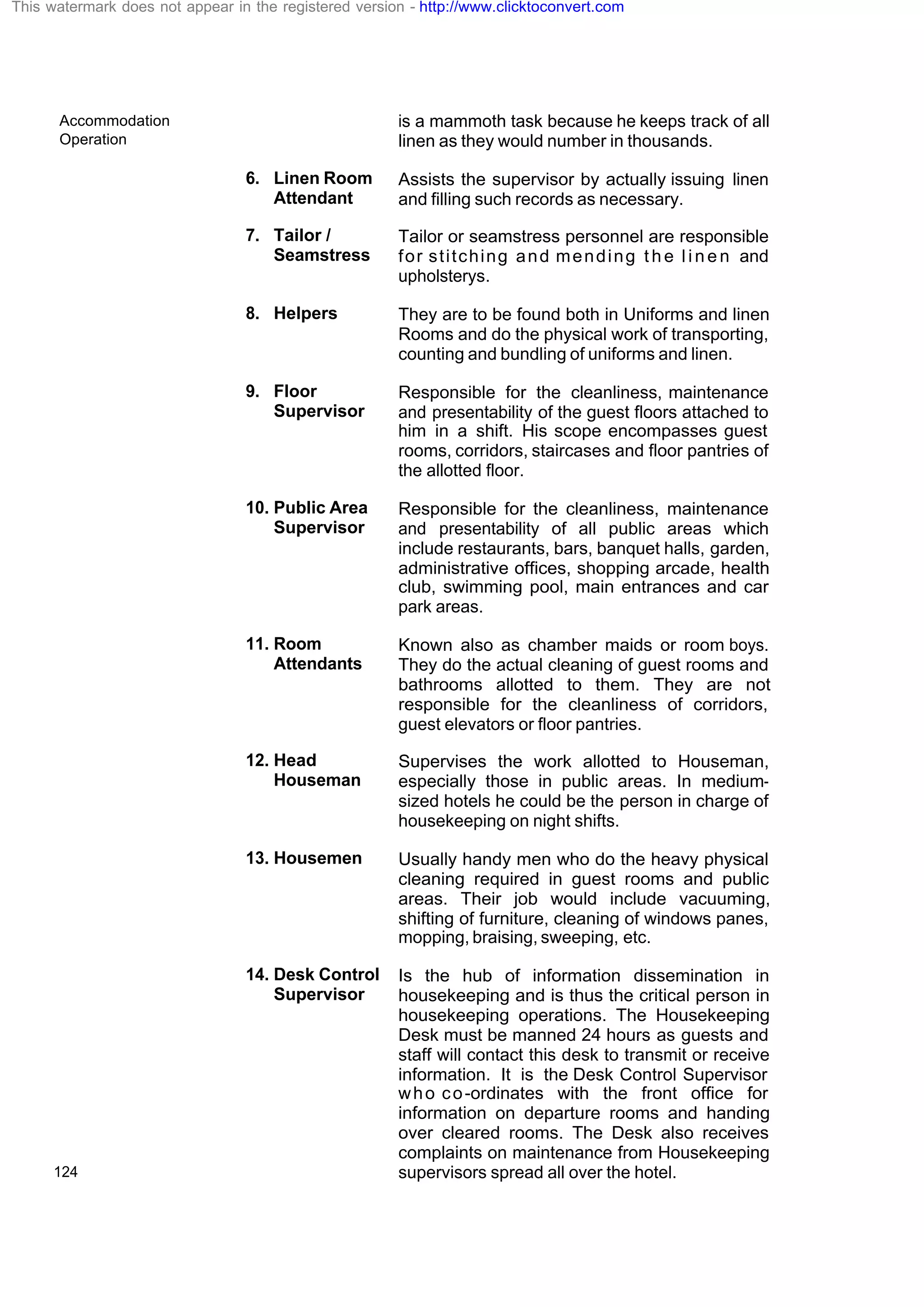 Accommodation
Operation
124
is a mammoth task because he keeps track of all
linen as they would number in thousands.
6. Linen Room
Attendant
Assists the supervisor by actually issuing linen
and filling such records as necessary.
7. Tailor /
Seamstress
Tailor or seamstress personnel are responsible
for stitching and mending t h e l i n e n and
upholsterys.
8. Helpers They are to be found both in Uniforms and linen
Rooms and do the physical work of transporting,
counting and bundling of uniforms and linen.
9. Floor
Supervisor
Responsible for the cleanliness, maintenance
and presentability of the guest floors attached to
him in a shift. His scope encompasses guest
rooms, corridors, staircases and floor pantries of
the allotted floor.
10. Public Area
Supervisor
Responsible for the cleanliness, maintenance
and presentability of all public areas which
include restaurants, bars, banquet halls, garden,
administrative offices, shopping arcade, health
club, swimming pool, main entrances and car
park areas.
11. Room
Attendants
Known also as chamber maids or room boys.
They do the actual cleaning of guest rooms and
bathrooms allotted to them. They are not
responsible for the cleanliness of corridors,
guest elevators or floor pantries.
12. Head
Houseman
Supervises the work allotted to Houseman,
especially those in public areas. In medium-
sized hotels he could be the person in charge of
housekeeping on night shifts.
13. Housemen Usually handy men who do the heavy physical
cleaning required in guest rooms and public
areas. Their job would include vacuuming,
shifting of furniture, cleaning of windows panes,
mopping, braising, sweeping, etc.
14. Desk Control
Supervisor
Is the hub of information dissemination in
housekeeping and is thus the critical person in
housekeeping operations. The Housekeeping
Desk must be manned 24 hours as guests and
staff will contact this desk to transmit or receive
information. It is the Desk Control Supervisor
who co-ordinates with the front office for
information on departure rooms and handing
over cleared rooms. The Desk also receives
complaints on maintenance from Housekeeping
supervisors spread all over the hotel.
This watermark does not appear in the registered version - http://www.clicktoconvert.com
 