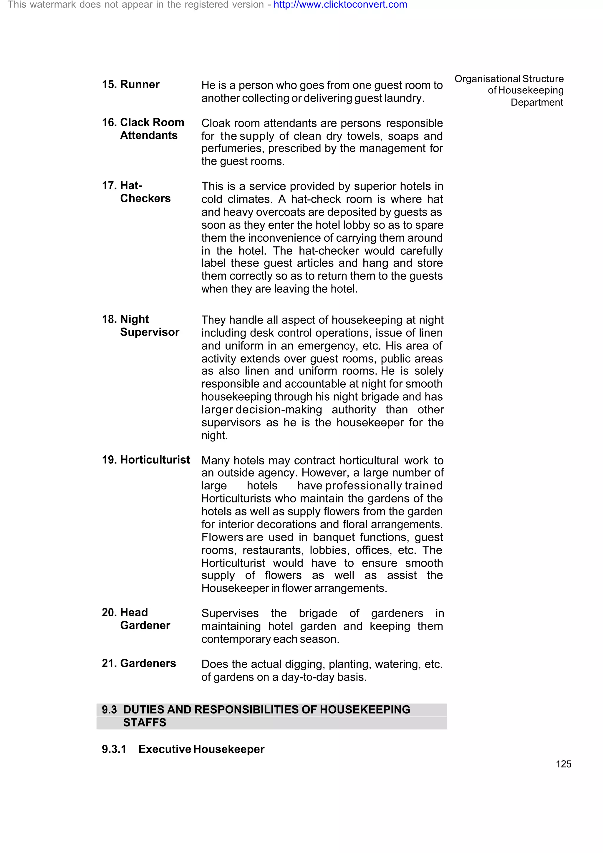 Organisational Structure
of Housekeeping
Department
125
15. Runner He is a person who goes from one guest room to
another collecting or delivering guest laundry.
16. Clack Room
Attendants
Cloak room attendants are persons responsible
for the supply of clean dry towels, soaps and
perfumeries, prescribed by the management for
the guest rooms.
17. Hat-
Checkers
This is a service provided by superior hotels in
cold climates. A hat-check room is where hat
and heavy overcoats are deposited by guests as
soon as they enter the hotel lobby so as to spare
them the inconvenience of carrying them around
in the hotel. The hat-checker would carefully
label these guest articles and hang and store
them correctly so as to return them to the guests
when they are leaving the hotel.
18. Night
Supervisor
They handle all aspect of housekeeping at night
including desk control operations, issue of linen
and uniform in an emergency, etc. His area of
activity extends over guest rooms, public areas
as also linen and uniform rooms. He is solely
responsible and accountable at night for smooth
housekeeping through his night brigade and has
larger decision-making authority than other
supervisors as he is the housekeeper for the
night.
19. Horticulturist Many hotels may contract horticultural work to
an outside agency. However, a large number of
large hotels have professionally trained
Horticulturists who maintain the gardens of the
hotels as well as supply flowers from the garden
for interior decorations and floral arrangements.
Flowers are used in banquet functions, guest
rooms, restaurants, lobbies, offices, etc. The
Horticulturist would have to ensure smooth
supply of flowers as well as assist the
Housekeeper in flower arrangements.
20. Head
Gardener
Supervises the brigade of gardeners in
maintaining hotel garden and keeping them
contemporary each season.
21. Gardeners Does the actual digging, planting, watering, etc.
of gardens on a day-to-day basis.
9.3 DUTIES AND RESPONSIBILITIES OF HOUSEKEEPING
STAFFS
9.3.1 ExecutiveHousekeeper
This watermark does not appear in the registered version - http://www.clicktoconvert.com
 