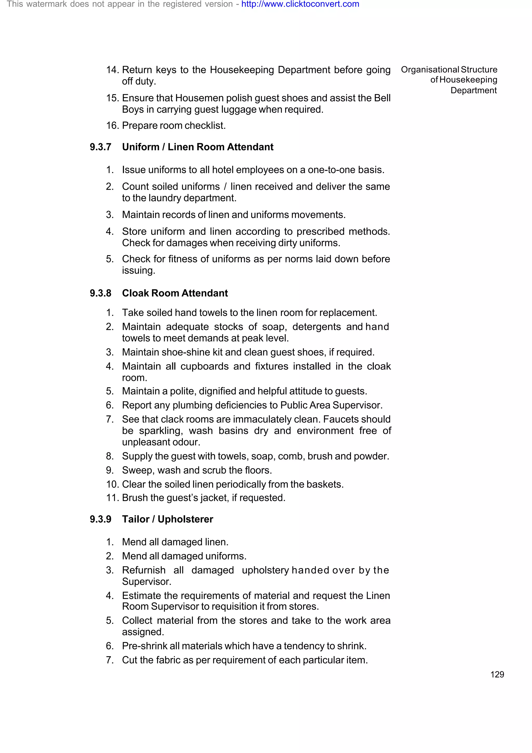 Organisational Structure
of Housekeeping
Department
129
14. Return keys to the Housekeeping Department before going
off duty.
15. Ensure that Housemen polish guest shoes and assist the Bell
Boys in carrying guest luggage when required.
16. Prepare room checklist.
9.3.7 Uniform / Linen Room Attendant
1. Issue uniforms to all hotel employees on a one-to-one basis.
2. Count soiled uniforms / linen received and deliver the same
to the laundry department.
3. Maintain records of linen and uniforms movements.
4. Store uniform and linen according to prescribed methods.
Check for damages when receiving dirty uniforms.
5. Check for fitness of uniforms as per norms laid down before
issuing.
9.3.8 Cloak Room Attendant
1. Take soiled hand towels to the linen room for replacement.
2. Maintain adequate stocks of soap, detergents and hand
towels to meet demands at peak level.
3. Maintain shoe-shine kit and clean guest shoes, if required.
4. Maintain all cupboards and fixtures installed in the cloak
room.
5. Maintain a polite, dignified and helpful attitude to guests.
6. Report any plumbing deficiencies to Public Area Supervisor.
7. See that clack rooms are immaculately clean. Faucets should
be sparkling, wash basins dry and environment free of
unpleasant odour.
8. Supply the guest with towels, soap, comb, brush and powder.
9. Sweep, wash and scrub the floors.
10. Clear the soiled linen periodically from the baskets.
11. Brush the guest’s jacket, if requested.
9.3.9 Tailor / Upholsterer
1. Mend all damaged linen.
2. Mend all damaged uniforms.
3. Refurnish all damaged upholstery handed over by the
Supervisor.
4. Estimate the requirements of material and request the Linen
Room Supervisor to requisition it from stores.
5. Collect material from the stores and take to the work area
assigned.
6. Pre-shrink all materials which have a tendency to shrink.
7. Cut the fabric as per requirement of each particular item.
This watermark does not appear in the registered version - http://www.clicktoconvert.com
 