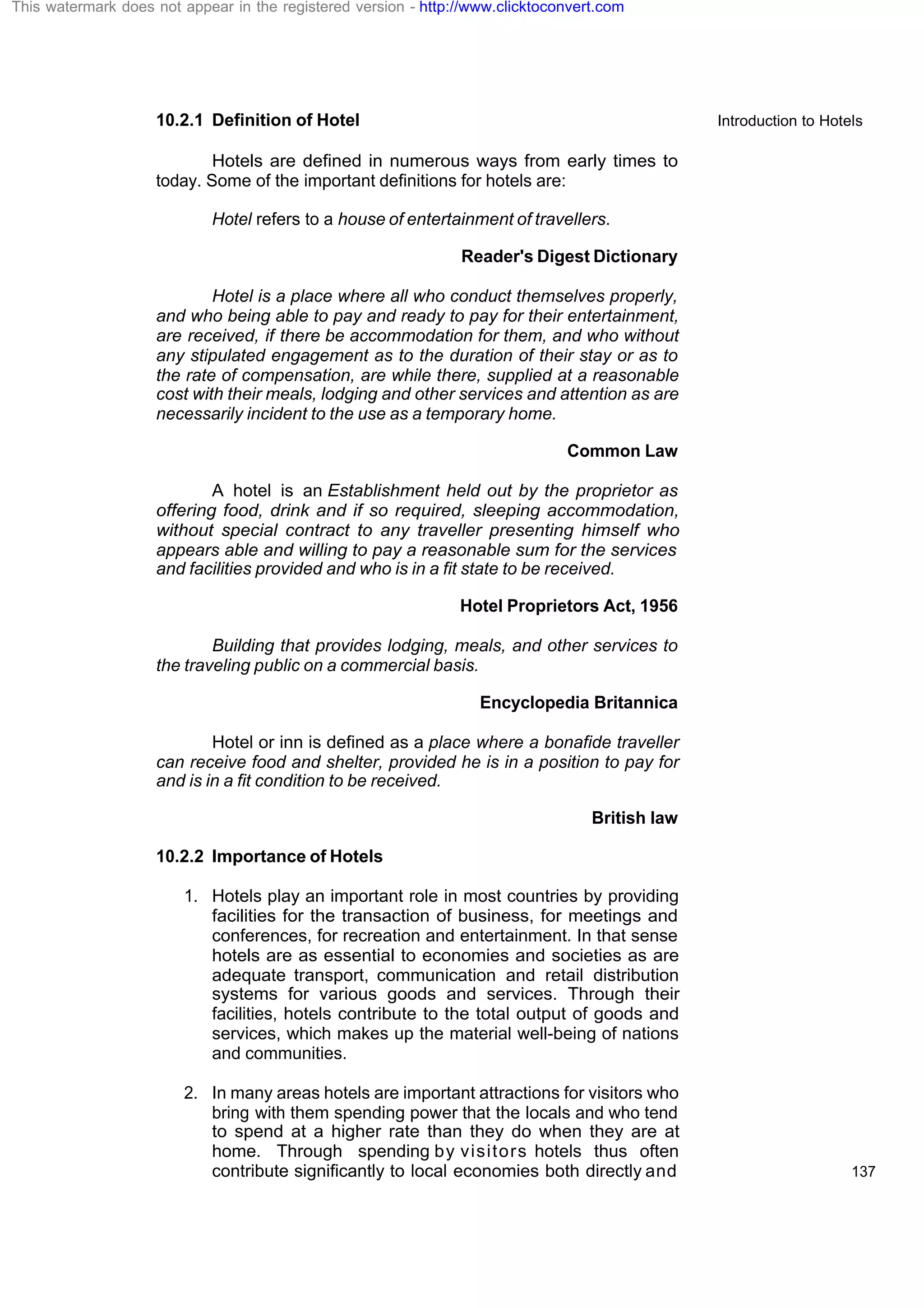Introduction to Hotels
137
10.2.1 Definition of Hotel
Hotels are defined in numerous ways from early times to
today. Some of the important definitions for hotels are:
Hotel refers to a house of entertainment of travellers.
Reader's Digest Dictionary
Hotel is a place where all who conduct themselves properly,
and who being able to pay and ready to pay for their entertainment,
are received, if there be accommodation for them, and who without
any stipulated engagement as to the duration of their stay or as to
the rate of compensation, are while there, supplied at a reasonable
cost with their meals, lodging and other services and attention as are
necessarily incident to the use as a temporary home.
Common Law
A hotel is an Establishment held out by the proprietor as
offering food, drink and if so required, sleeping accommodation,
without special contract to any traveller presenting himself who
appears able and willing to pay a reasonable sum for the services
and facilities provided and who is in a fit state to be received.
Hotel Proprietors Act, 1956
Building that provides lodging, meals, and other services to
the traveling public on a commercial basis.
Encyclopedia Britannica
Hotel or inn is defined as a place where a bonafide traveller
can receive food and shelter, provided he is in a position to pay for
and is in a fit condition to be received.
British law
10.2.2 Importance of Hotels
1. Hotels play an important role in most countries by providing
facilities for the transaction of business, for meetings and
conferences, for recreation and entertainment. In that sense
hotels are as essential to economies and societies as are
adequate transport, communication and retail distribution
systems for various goods and services. Through their
facilities, hotels contribute to the total output of goods and
services, which makes up the material well-being of nations
and communities.
2. In many areas hotels are important attractions for visitors who
bring with them spending power that the locals and who tend
to spend at a higher rate than they do when they are at
home. Through spending by visitors hotels thus often
contribute significantly to local economies both directly and
This watermark does not appear in the registered version - http://www.clicktoconvert.com
 