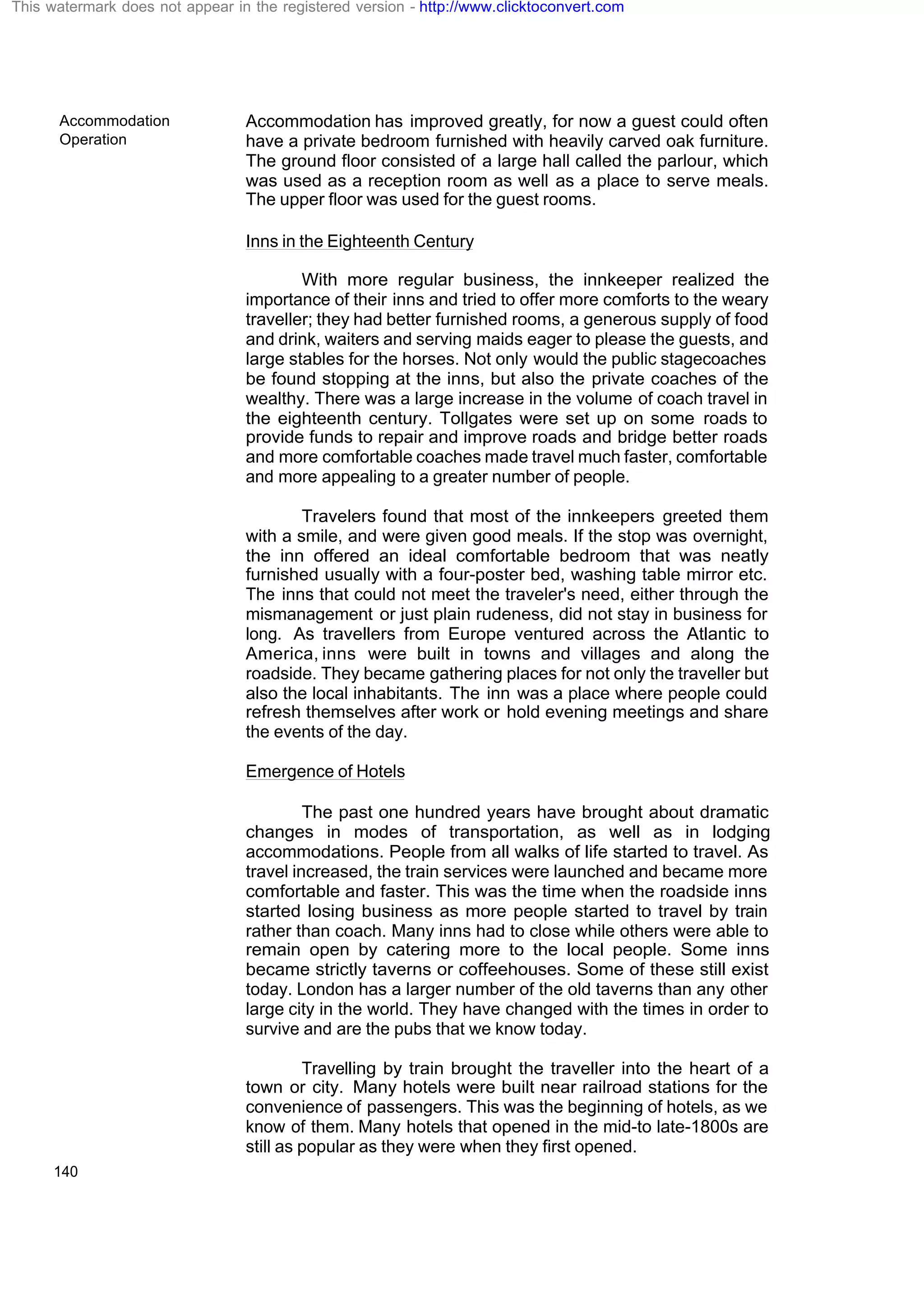 Accommodation
Operation
140
Accommodation has improved greatly, for now a guest could often
have a private bedroom furnished with heavily carved oak furniture.
The ground floor consisted of a large hall called the parlour, which
was used as a reception room as well as a place to serve meals.
The upper floor was used for the guest rooms.
Inns in the Eighteenth Century
With more regular business, the innkeeper realized the
importance of their inns and tried to offer more comforts to the weary
traveller; they had better furnished rooms, a generous supply of food
and drink, waiters and serving maids eager to please the guests, and
large stables for the horses. Not only would the public stagecoaches
be found stopping at the inns, but also the private coaches of the
wealthy. There was a large increase in the volume of coach travel in
the eighteenth century. Tollgates were set up on some roads to
provide funds to repair and improve roads and bridge better roads
and more comfortable coaches made travel much faster, comfortable
and more appealing to a greater number of people.
Travelers found that most of the innkeepers greeted them
with a smile, and were given good meals. If the stop was overnight,
the inn offered an ideal comfortable bedroom that was neatly
furnished usually with a four-poster bed, washing table mirror etc.
The inns that could not meet the traveler's need, either through the
mismanagement or just plain rudeness, did not stay in business for
long. As travellers from Europe ventured across the Atlantic to
America, inns were built in towns and villages and along the
roadside. They became gathering places for not only the traveller but
also the local inhabitants. The inn was a place where people could
refresh themselves after work or hold evening meetings and share
the events of the day.
Emergence of Hotels
The past one hundred years have brought about dramatic
changes in modes of transportation, as well as in lodging
accommodations. People from all walks of life started to travel. As
travel increased, the train services were launched and became more
comfortable and faster. This was the time when the roadside inns
started losing business as more people started to travel by train
rather than coach. Many inns had to close while others were able to
remain open by catering more to the local people. Some inns
became strictly taverns or coffeehouses. Some of these still exist
today. London has a larger number of the old taverns than any other
large city in the world. They have changed with the times in order to
survive and are the pubs that we know today.
Travelling by train brought the traveller into the heart of a
town or city. Many hotels were built near railroad stations for the
convenience of passengers. This was the beginning of hotels, as we
know of them. Many hotels that opened in the mid-to late-1800s are
still as popular as they were when they first opened.
This watermark does not appear in the registered version - http://www.clicktoconvert.com
 