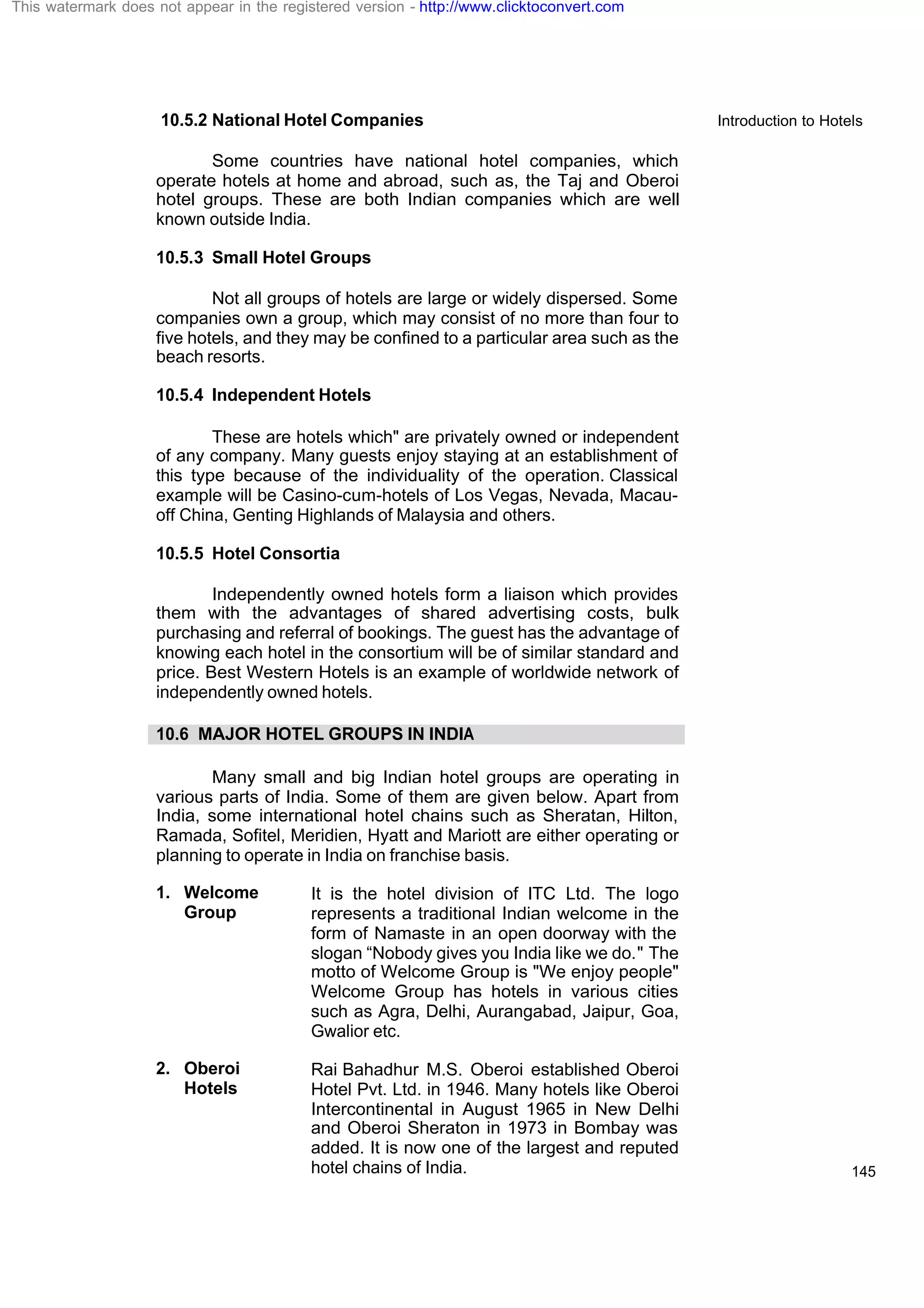 Introduction to Hotels
145
10.5.2 National Hotel Companies
Some countries have national hotel companies, which
operate hotels at home and abroad, such as, the Taj and Oberoi
hotel groups. These are both Indian companies which are well
known outside India.
10.5.3 Small Hotel Groups
Not all groups of hotels are large or widely dispersed. Some
companies own a group, which may consist of no more than four to
five hotels, and they may be confined to a particular area such as the
beach resorts.
10.5.4 Independent Hotels
These are hotels which" are privately owned or independent
of any company. Many guests enjoy staying at an establishment of
this type because of the individuality of the operation. Classical
example will be Casino-cum-hotels of Los Vegas, Nevada, Macau-
off China, Genting Highlands of Malaysia and others.
10.5.5 Hotel Consortia
Independently owned hotels form a liaison which provides
them with the advantages of shared advertising costs, bulk
purchasing and referral of bookings. The guest has the advantage of
knowing each hotel in the consortium will be of similar standard and
price. Best Western Hotels is an example of worldwide network of
independently owned hotels.
10.6 MAJOR HOTEL GROUPS IN INDIA
Many small and big Indian hotel groups are operating in
various parts of India. Some of them are given below. Apart from
India, some international hotel chains such as Sheratan, Hilton,
Ramada, Sofitel, Meridien, Hyatt and Mariott are either operating or
planning to operate in India on franchise basis.
1. Welcome
Group
It is the hotel division of ITC Ltd. The logo
represents a traditional Indian welcome in the
form of Namaste in an open doorway with the
slogan “Nobody gives you India like we do." The
motto of Welcome Group is "We enjoy people"
Welcome Group has hotels in various cities
such as Agra, Delhi, Aurangabad, Jaipur, Goa,
Gwalior etc.
2. Oberoi
Hotels
Rai Bahadhur M.S. Oberoi established Oberoi
Hotel Pvt. Ltd. in 1946. Many hotels like Oberoi
Intercontinental in August 1965 in New Delhi
and Oberoi Sheraton in 1973 in Bombay was
added. It is now one of the largest and reputed
hotel chains of India.
This watermark does not appear in the registered version - http://www.clicktoconvert.com
 