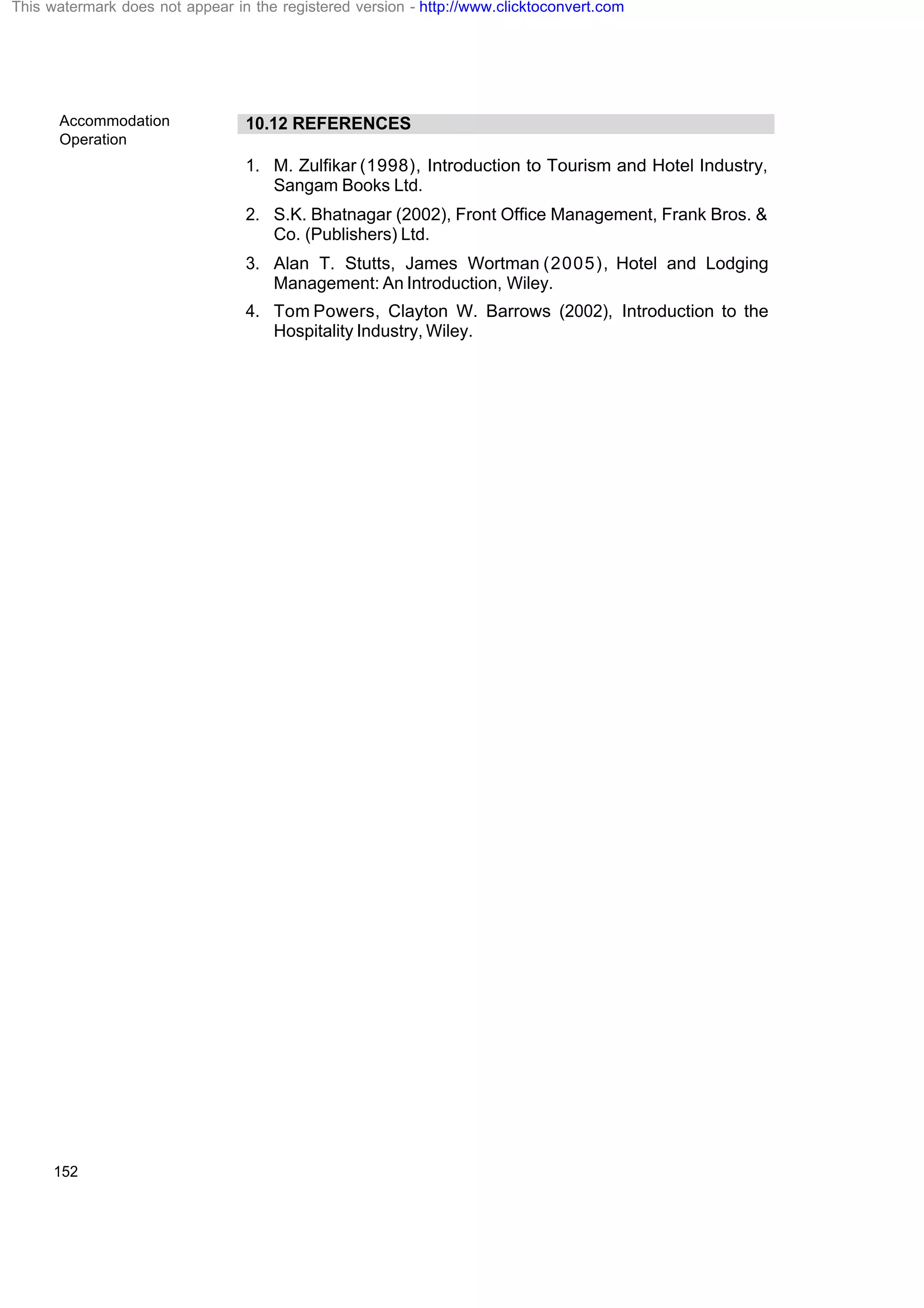 Accommodation
Operation
152
10.12 REFERENCES
1. M. Zulfikar (1998), Introduction to Tourism and Hotel Industry,
Sangam Books Ltd.
2. S.K. Bhatnagar (2002), Front Office Management, Frank Bros. &
Co. (Publishers) Ltd.
3. Alan T. Stutts, James Wortman (2005), Hotel and Lodging
Management: An Introduction, Wiley.
4. Tom Powers, Clayton W. Barrows (2002), Introduction to the
Hospitality Industry, Wiley.
This watermark does not appear in the registered version - http://www.clicktoconvert.com
 
