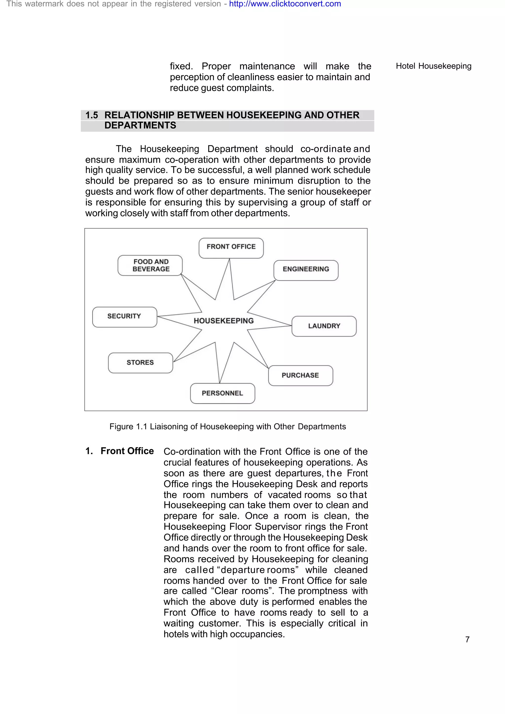 Hotel Housekeeping
7
fixed. Proper maintenance will make the
perception of cleanliness easier to maintain and
reduce guest complaints.
1.5 RELATIONSHIP BETWEEN HOUSEKEEPING AND OTHER
DEPARTMENTS
The Housekeeping Department should co-ordinate and
ensure maximum co-operation with other departments to provide
high quality service. To be successful, a well planned work schedule
should be prepared so as to ensure minimum disruption to the
guests and work flow of other departments. The senior housekeeper
is responsible for ensuring this by supervising a group of staff or
working closely with staff from other departments.
Figure 1.1 Liaisoning of Housekeeping with Other Departments
1. Front Office Co-ordination with the Front Office is one of the
crucial features of housekeeping operations. As
soon as there are guest departures, the Front
Office rings the Housekeeping Desk and reports
the room numbers of vacated rooms so that
Housekeeping can take them over to clean and
prepare for sale. Once a room is clean, the
Housekeeping Floor Supervisor rings the Front
Office directly or through the Housekeeping Desk
and hands over the room to front office for sale.
Rooms received by Housekeeping for cleaning
are called “departure rooms” while cleaned
rooms handed over to the Front Office for sale
are called “Clear rooms”. The promptness with
which the above duty is performed enables the
Front Office to have rooms ready to sell to a
waiting customer. This is especially critical in
hotels with high occupancies.
This watermark does not appear in the registered version - http://www.clicktoconvert.com
 