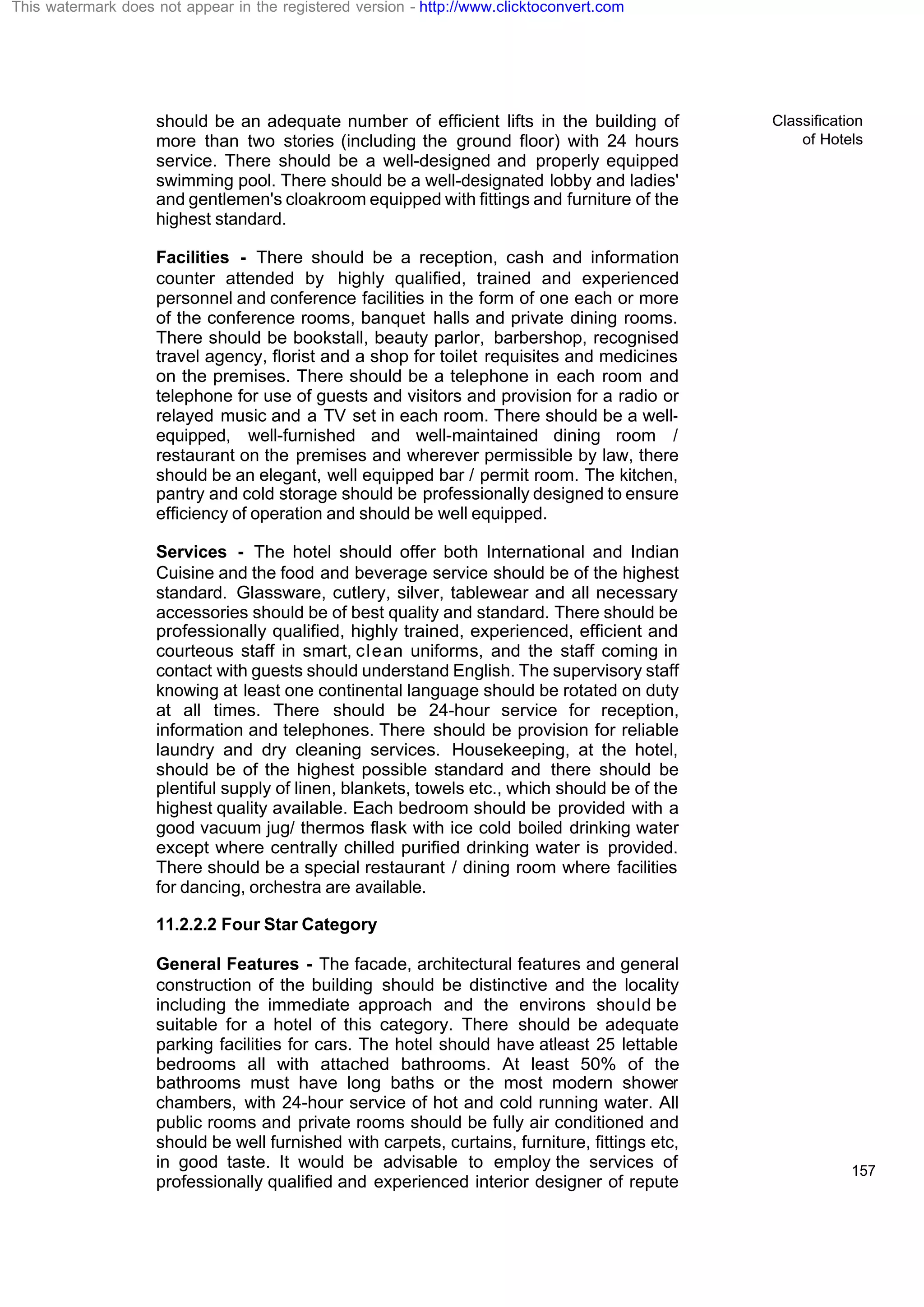 Classification
of Hotels
157
should be an adequate number of efficient lifts in the building of
more than two stories (including the ground floor) with 24 hours
service. There should be a well-designed and properly equipped
swimming pool. There should be a well-designated lobby and ladies'
and gentlemen's cloakroom equipped with fittings and furniture of the
highest standard.
Facilities - There should be a reception, cash and information
counter attended by highly qualified, trained and experienced
personnel and conference facilities in the form of one each or more
of the conference rooms, banquet halls and private dining rooms.
There should be bookstall, beauty parlor, barbershop, recognised
travel agency, florist and a shop for toilet requisites and medicines
on the premises. There should be a telephone in each room and
telephone for use of guests and visitors and provision for a radio or
relayed music and a TV set in each room. There should be a well-
equipped, well-furnished and well-maintained dining room /
restaurant on the premises and wherever permissible by law, there
should be an elegant, well equipped bar / permit room. The kitchen,
pantry and cold storage should be professionally designed to ensure
efficiency of operation and should be well equipped.
Services - The hotel should offer both International and Indian
Cuisine and the food and beverage service should be of the highest
standard. Glassware, cutlery, silver, tablewear and all necessary
accessories should be of best quality and standard. There should be
professionally qualified, highly trained, experienced, efficient and
courteous staff in smart, clean uniforms, and the staff coming in
contact with guests should understand English. The supervisory staff
knowing at least one continental language should be rotated on duty
at all times. There should be 24-hour service for reception,
information and telephones. There should be provision for reliable
laundry and dry cleaning services. Housekeeping, at the hotel,
should be of the highest possible standard and there should be
plentiful supply of linen, blankets, towels etc., which should be of the
highest quality available. Each bedroom should be provided with a
good vacuum jug/ thermos flask with ice cold boiled drinking water
except where centrally chilled purified drinking water is provided.
There should be a special restaurant / dining room where facilities
for dancing, orchestra are available.
11.2.2.2 Four Star Category
General Features - The facade, architectural features and general
construction of the building should be distinctive and the locality
including the immediate approach and the environs should be
suitable for a hotel of this category. There should be adequate
parking facilities for cars. The hotel should have atleast 25 lettable
bedrooms all with attached bathrooms. At least 50% of the
bathrooms must have long baths or the most modern shower
chambers, with 24-hour service of hot and cold running water. All
public rooms and private rooms should be fully air conditioned and
should be well furnished with carpets, curtains, furniture, fittings etc,
in good taste. It would be advisable to employ the services of
professionally qualified and experienced interior designer of repute
This watermark does not appear in the registered version - http://www.clicktoconvert.com
 