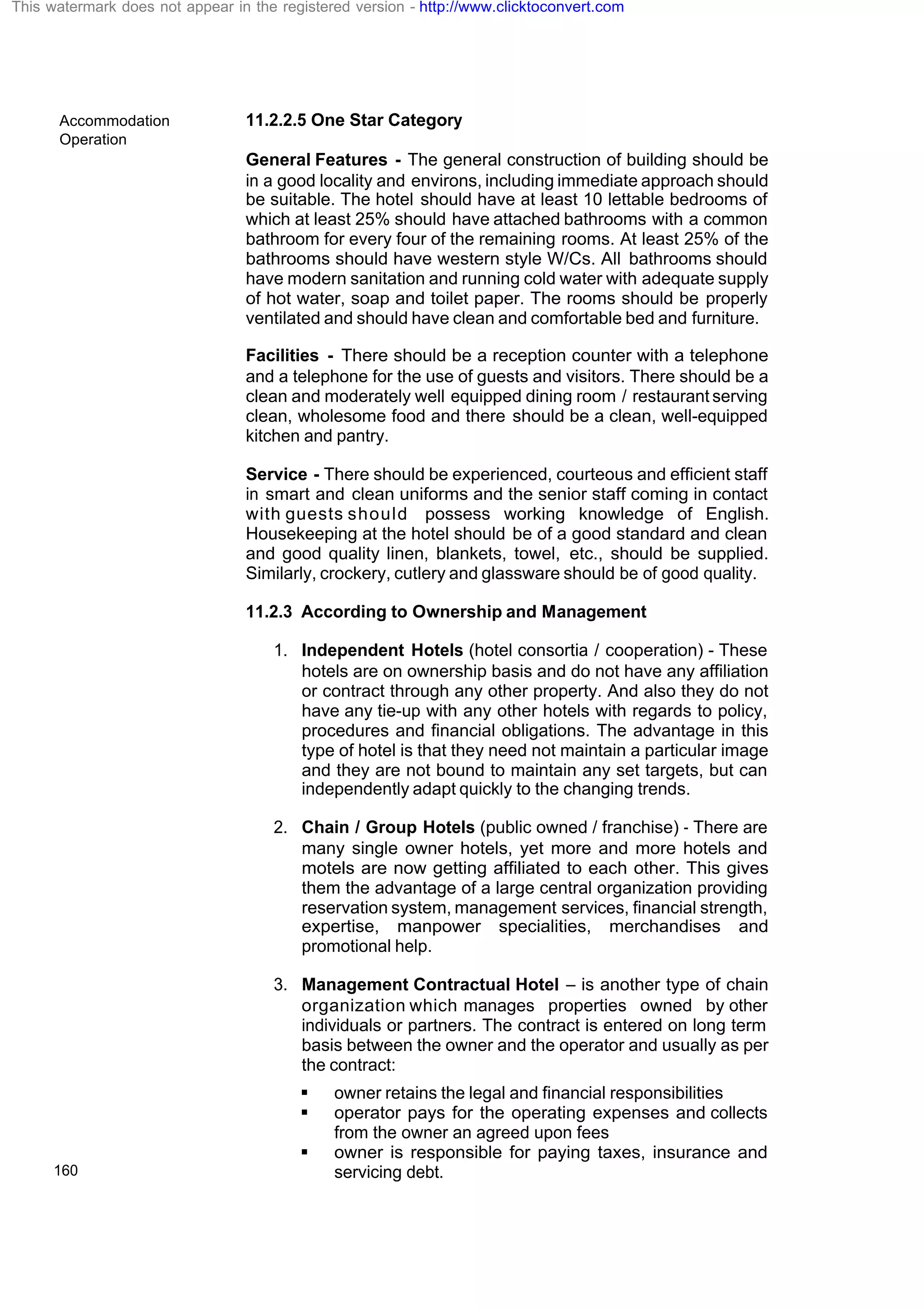 Accommodation
Operation
160
11.2.2.5 One Star Category
General Features - The general construction of building should be
in a good locality and environs, including immediate approach should
be suitable. The hotel should have at least 10 lettable bedrooms of
which at least 25% should have attached bathrooms with a common
bathroom for every four of the remaining rooms. At least 25% of the
bathrooms should have western style W/Cs. All bathrooms should
have modern sanitation and running cold water with adequate supply
of hot water, soap and toilet paper. The rooms should be properly
ventilated and should have clean and comfortable bed and furniture.
Facilities - There should be a reception counter with a telephone
and a telephone for the use of guests and visitors. There should be a
clean and moderately well equipped dining room / restaurant serving
clean, wholesome food and there should be a clean, well-equipped
kitchen and pantry.
Service - There should be experienced, courteous and efficient staff
in smart and clean uniforms and the senior staff coming in contact
with guests should possess working knowledge of English.
Housekeeping at the hotel should be of a good standard and clean
and good quality linen, blankets, towel, etc., should be supplied.
Similarly, crockery, cutlery and glassware should be of good quality.
11.2.3 According to Ownership and Management
1. Independent Hotels (hotel consortia / cooperation) - These
hotels are on ownership basis and do not have any affiliation
or contract through any other property. And also they do not
have any tie-up with any other hotels with regards to policy,
procedures and financial obligations. The advantage in this
type of hotel is that they need not maintain a particular image
and they are not bound to maintain any set targets, but can
independently adapt quickly to the changing trends.
2. Chain / Group Hotels (public owned / franchise) - There are
many single owner hotels, yet more and more hotels and
motels are now getting affiliated to each other. This gives
them the advantage of a large central organization providing
reservation system, management services, financial strength,
expertise, manpower specialities, merchandises and
promotional help.
3. Management Contractual Hotel – is another type of chain
organization which manages properties owned by other
individuals or partners. The contract is entered on long term
basis between the owner and the operator and usually as per
the contract:
§ owner retains the legal and financial responsibilities
§ operator pays for the operating expenses and collects
from the owner an agreed upon fees
§ owner is responsible for paying taxes, insurance and
servicing debt.
This watermark does not appear in the registered version - http://www.clicktoconvert.com
 