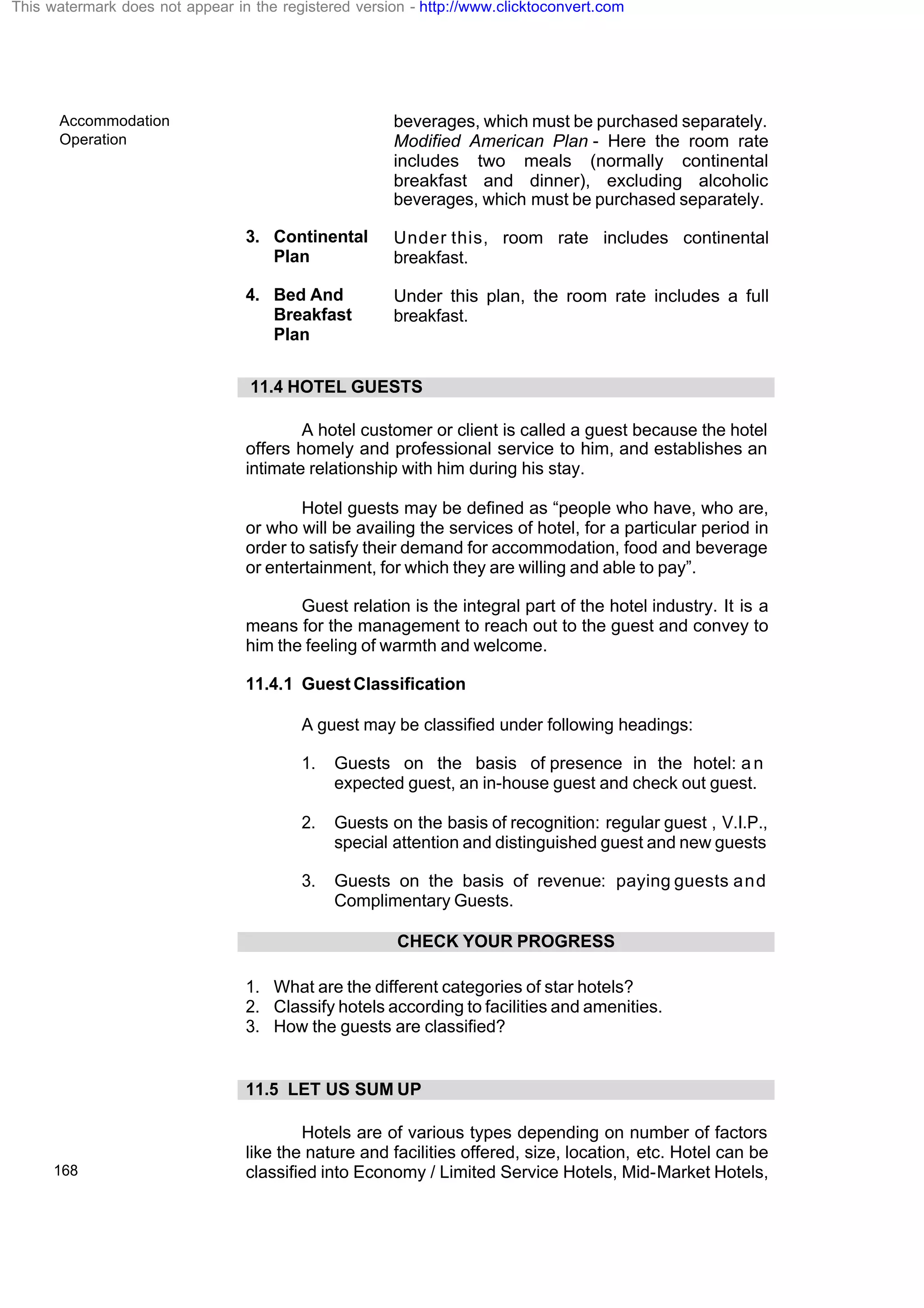 Accommodation
Operation
168
beverages, which must be purchased separately.
Modified American Plan - Here the room rate
includes two meals (normally continental
breakfast and dinner), excluding alcoholic
beverages, which must be purchased separately.
3. Continental
Plan
Under this, room rate includes continental
breakfast.
4. Bed And
Breakfast
Plan
Under this plan, the room rate includes a full
breakfast.
11.4 HOTEL GUESTS
A hotel customer or client is called a guest because the hotel
offers homely and professional service to him, and establishes an
intimate relationship with him during his stay.
Hotel guests may be defined as “people who have, who are,
or who will be availing the services of hotel, for a particular period in
order to satisfy their demand for accommodation, food and beverage
or entertainment, for which they are willing and able to pay”.
Guest relation is the integral part of the hotel industry. It is a
means for the management to reach out to the guest and convey to
him the feeling of warmth and welcome.
11.4.1 Guest Classification
A guest may be classified under following headings:
1. Guests on the basis of presence in the hotel: an
expected guest, an in-house guest and check out guest.
2. Guests on the basis of recognition: regular guest , V.I.P.,
special attention and distinguished guest and new guests
3. Guests on the basis of revenue: paying guests and
Complimentary Guests.
CHECK YOUR PROGRESS
1. What are the different categories of star hotels?
2. Classify hotels according to facilities and amenities.
3. How the guests are classified?
11.5 LET US SUM UP
Hotels are of various types depending on number of factors
like the nature and facilities offered, size, location, etc. Hotel can be
classified into Economy / Limited Service Hotels, Mid-Market Hotels,
This watermark does not appear in the registered version - http://www.clicktoconvert.com
 