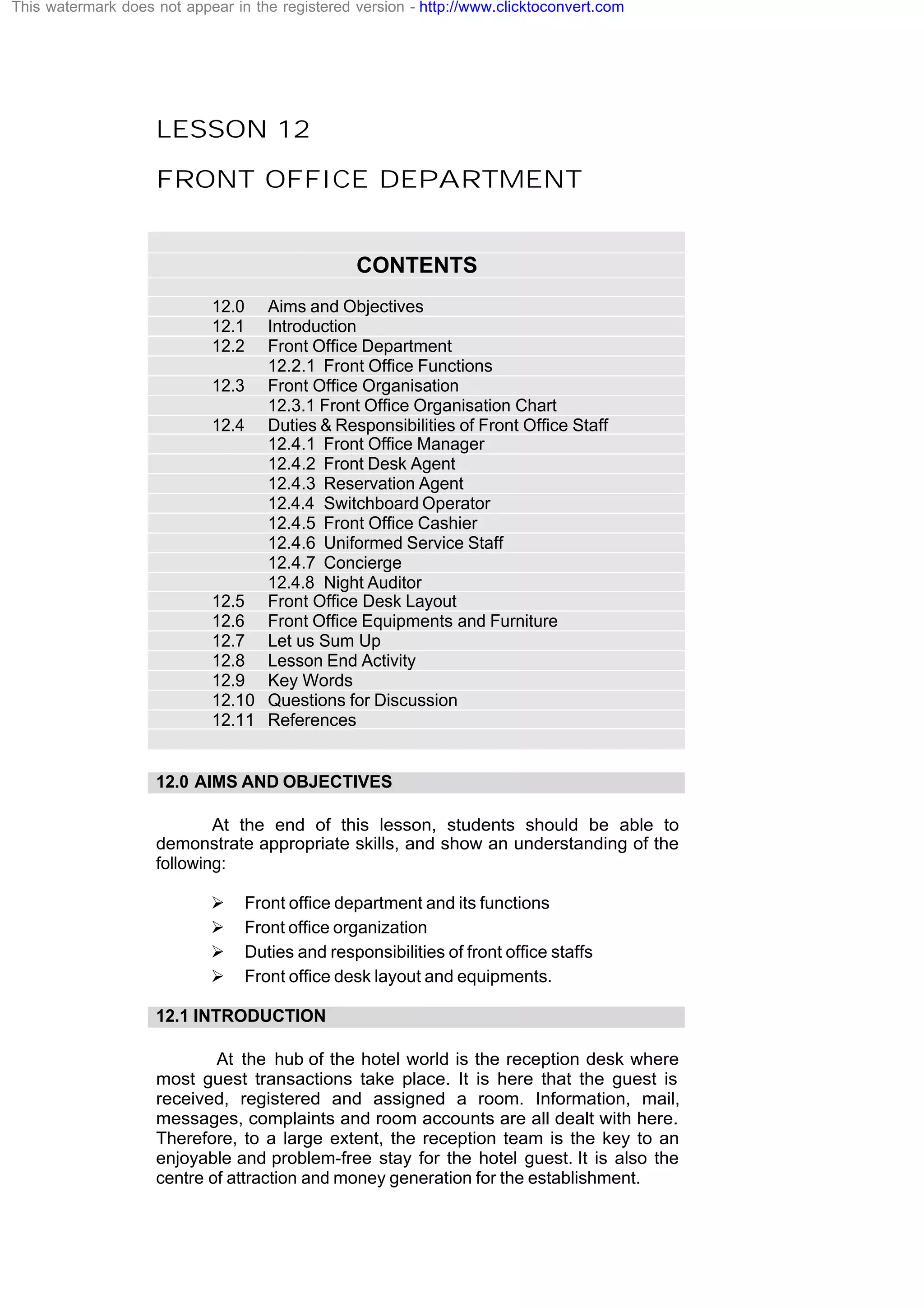 LESSON 12
FRONT OFFICE DEPARTMENT
CONTENTS
12.0 Aims and Objectives
12.1 Introduction
12.2 Front Office Department
12.2.1 Front Office Functions
12.3 Front Office Organisation
12.3.1 Front Office Organisation Chart
12.4 Duties & Responsibilities of Front Office Staff
12.4.1 Front Office Manager
12.4.2 Front Desk Agent
12.4.3 Reservation Agent
12.4.4 Switchboard Operator
12.4.5 Front Office Cashier
12.4.6 Uniformed Service Staff
12.4.7 Concierge
12.4.8 Night Auditor
12.5 Front Office Desk Layout
12.6 Front Office Equipments and Furniture
12.7 Let us Sum Up
12.8 Lesson End Activity
12.9 Key Words
12.10 Questions for Discussion
12.11 References
12.0 AIMS AND OBJECTIVES
At the end of this lesson, students should be able to
demonstrate appropriate skills, and show an understanding of the
following:
Ø Front office department and its functions
Ø Front office organization
Ø Duties and responsibilities of front office staffs
Ø Front office desk layout and equipments.
12.1 INTRODUCTION
At the hub of the hotel world is the reception desk where
most guest transactions take place. It is here that the guest is
received, registered and assigned a room. Information, mail,
messages, complaints and room accounts are all dealt with here.
Therefore, to a large extent, the reception team is the key to an
enjoyable and problem-free stay for the hotel guest. It is also the
centre of attraction and money generation for the establishment.
This watermark does not appear in the registered version - http://www.clicktoconvert.com
 
