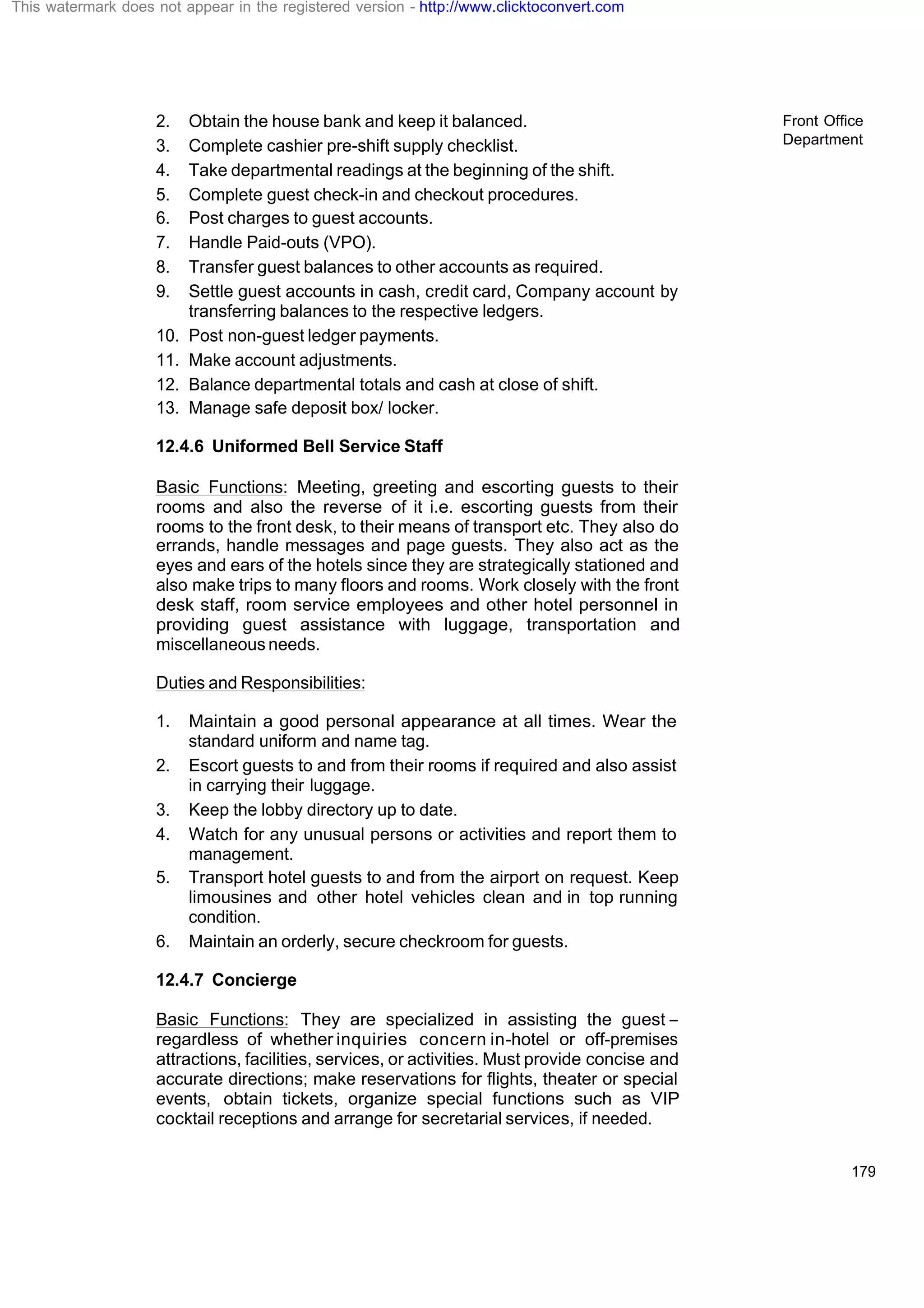 Front Office
Department
179
2. Obtain the house bank and keep it balanced.
3. Complete cashier pre-shift supply checklist.
4. Take departmental readings at the beginning of the shift.
5. Complete guest check-in and checkout procedures.
6. Post charges to guest accounts.
7. Handle Paid-outs (VPO).
8. Transfer guest balances to other accounts as required.
9. Settle guest accounts in cash, credit card, Company account by
transferring balances to the respective ledgers.
10. Post non-guest ledger payments.
11. Make account adjustments.
12. Balance departmental totals and cash at close of shift.
13. Manage safe deposit box/ locker.
12.4.6 Uniformed Bell Service Staff
Basic Functions: Meeting, greeting and escorting guests to their
rooms and also the reverse of it i.e. escorting guests from their
rooms to the front desk, to their means of transport etc. They also do
errands, handle messages and page guests. They also act as the
eyes and ears of the hotels since they are strategically stationed and
also make trips to many floors and rooms. Work closely with the front
desk staff, room service employees and other hotel personnel in
providing guest assistance with luggage, transportation and
miscellaneous needs.
Duties and Responsibilities:
1. Maintain a good personal appearance at all times. Wear the
standard uniform and name tag.
2. Escort guests to and from their rooms if required and also assist
in carrying their luggage.
3. Keep the lobby directory up to date.
4. Watch for any unusual persons or activities and report them to
management.
5. Transport hotel guests to and from the airport on request. Keep
limousines and other hotel vehicles clean and in top running
condition.
6. Maintain an orderly, secure checkroom for guests.
12.4.7 Concierge
Basic Functions: They are specialized in assisting the guest –
regardless of whether inquiries concern in-hotel or off-premises
attractions, facilities, services, or activities. Must provide concise and
accurate directions; make reservations for flights, theater or special
events, obtain tickets, organize special functions such as VIP
cocktail receptions and arrange for secretarial services, if needed.
This watermark does not appear in the registered version - http://www.clicktoconvert.com
 