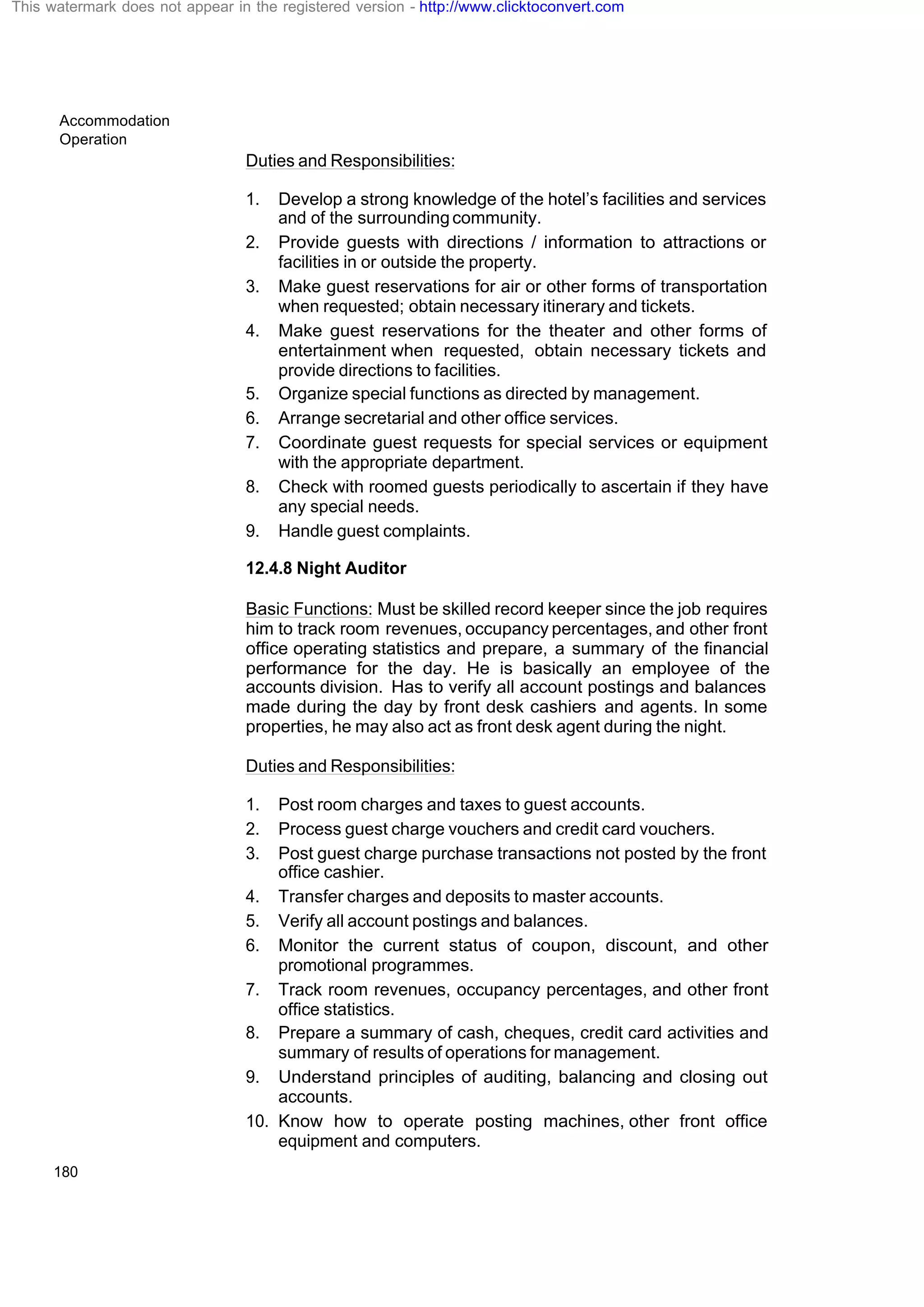 Accommodation
Operation
180
Duties and Responsibilities:
1. Develop a strong knowledge of the hotel’s facilities and services
and of the surroundingcommunity.
2. Provide guests with directions / information to attractions or
facilities in or outside the property.
3. Make guest reservations for air or other forms of transportation
when requested; obtain necessary itinerary and tickets.
4. Make guest reservations for the theater and other forms of
entertainment when requested, obtain necessary tickets and
provide directions to facilities.
5. Organize special functions as directed by management.
6. Arrange secretarial and other office services.
7. Coordinate guest requests for special services or equipment
with the appropriate department.
8. Check with roomed guests periodically to ascertain if they have
any special needs.
9. Handle guest complaints.
12.4.8 Night Auditor
Basic Functions: Must be skilled record keeper since the job requires
him to track room revenues, occupancy percentages, and other front
office operating statistics and prepare, a summary of the financial
performance for the day. He is basically an employee of the
accounts division. Has to verify all account postings and balances
made during the day by front desk cashiers and agents. In some
properties, he may also act as front desk agent during the night.
Duties and Responsibilities:
1. Post room charges and taxes to guest accounts.
2. Process guest charge vouchers and credit card vouchers.
3. Post guest charge purchase transactions not posted by the front
office cashier.
4. Transfer charges and deposits to master accounts.
5. Verify all account postings and balances.
6. Monitor the current status of coupon, discount, and other
promotional programmes.
7. Track room revenues, occupancy percentages, and other front
office statistics.
8. Prepare a summary of cash, cheques, credit card activities and
summary of results of operations for management.
9. Understand principles of auditing, balancing and closing out
accounts.
10. Know how to operate posting machines, other front office
equipment and computers.
This watermark does not appear in the registered version - http://www.clicktoconvert.com
 